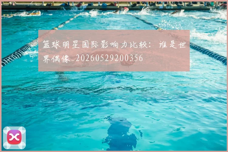 篮球明星国际影响力比较：谁是世界偶像_20260529200356