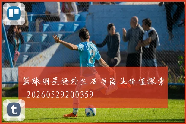 篮球明星场外生活与商业价值探索_20260529200359