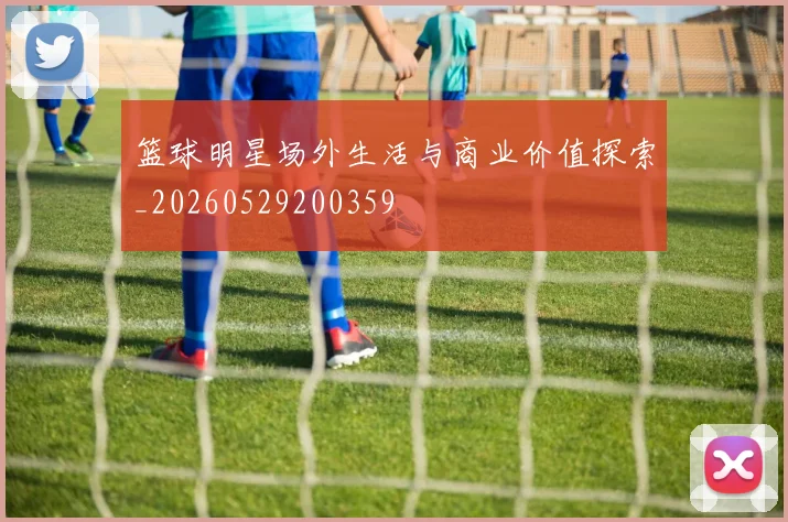 篮球明星场外生活与商业价值探索_20260529200359