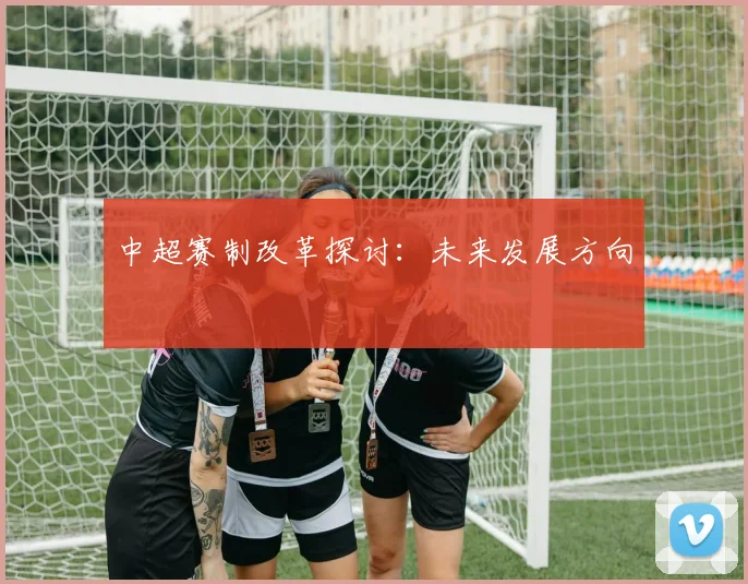中超赛制改革探讨:未来发展方向